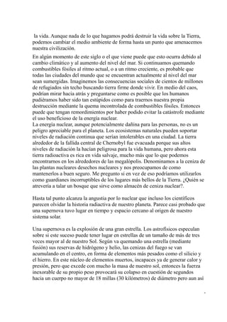la vida. Aunque nada de lo que hagamos podrá destruir la vida sobre la Tierra,
podemos cambiar el medio ambiente de forma hasta un punto que amenacemos
nuestra civilización.
En algún momento de este siglo o el que viene puede que esto ocurra debido al
cambio climático y al aumento del nivel del mar. Si continuamos quemando
combustibles fósiles al ritmo actual, o a un ritmo creciente, es probable que
todas las ciudades del mundo que se encuentran actualmente al nivel del mar
sean sumergidas. Imaginemos las consecuencias sociales de cientos de millones
de refugiados sin techo buscando tierra firme donde vivir. En medio del caos,
podrían mirar hacia atrás y preguntarse como es posible que los humanos
pudiéramos haber sido tan estúpidos como para traernos nuestra propia
destrucción mediante la quema incontrolada de combustibles fósiles. Entonces
puede que tengan remordimientos por haber podido evitar la catástrofe mediante
el uso beneficioso de la energía nuclear.
La energía nuclear, aunque potencialmente dañina para las personas, no es un
peligro apreciable para el planeta. Los ecosistemas naturales pueden soportar
niveles de radiación continua que serían intolerables en una ciudad. La tierra
alrededor de la fallida central de Chernobyl fue evacuada porque sus altos
niveles de radiación la hacían peligrosa para la vida humana, pero ahora esta
tierra radioactiva es rica en vida salvaje, mucho más que lo que podemos
encontrarnos en los alrededores de las megalópolis. Denominamos a la ceniza de
las plantas nucleares desechos nucleares y nos preocupamos de como
mantenerlos a buen seguro. Me pregunto si en vez de eso podríamos utilizarlos
como guardianes incorruptibles de los lugares más bellos de la Tierra. ¿Quién se
atrevería a talar un bosque que sirve como almacén de ceniza nuclear?.

Hasta tal punto alcanza la angustia por lo nuclear que incluso los científicos
parecen olvidar la historia radiactiva de nuestro planeta. Parece casi probado que
una supernova tuvo lugar en tiempo y espacio cercano al origen de nuestro
sistema solar.

Una supernova es la explosión de una gran estrella. Los astrofísicos especulan
sobre si este suceso puede tener lugar en estrellas de un tamaño de más de tres
veces mayor al de nuestro Sol. Según va quemando una estrella (mediante
fusión) sus reservas de hidrógeno y helio, las cenizas del fuego se van
acumulando en el centro, en forma de elementos más pesados como el silicio y
el hierro. En este núcleo de elementos muertos, incapaces ya de generar calor y
presión, pero que excede con mucho la masa de nuestro sol, entonces la fuerza
inexorable de su propio peso provocará su colapso en cuestión de segundos
hacia un cuerpo no mayor de 18 millas (30 kilómetros) de diámetro pero aun así

                                                                                  -
 