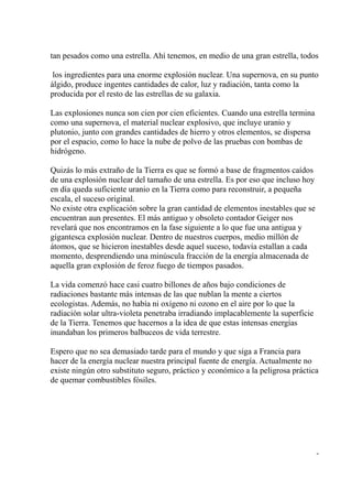 tan pesados como una estrella. Ahí tenemos, en medio de una gran estrella, todos

 los ingredientes para una enorme explosión nuclear. Una supernova, en su punto
álgido, produce ingentes cantidades de calor, luz y radiación, tanta como la
producida por el resto de las estrellas de su galaxia.

Las explosiones nunca son cien por cien eficientes. Cuando una estrella termina
como una supernova, el material nuclear explosivo, que incluye uranio y
plutonio, junto con grandes cantidades de hierro y otros elementos, se dispersa
por el espacio, como lo hace la nube de polvo de las pruebas con bombas de
hidrógeno.

Quizás lo más extraño de la Tierra es que se formó a base de fragmentos caídos
de una explosión nuclear del tamaño de una estrella. Es por eso que incluso hoy
en día queda suficiente uranio en la Tierra como para reconstruir, a pequeña
escala, el suceso original.
No existe otra explicación sobre la gran cantidad de elementos inestables que se
encuentran aun presentes. El más antiguo y obsoleto contador Geiger nos
revelará que nos encontramos en la fase siguiente a lo que fue una antigua y
gigantesca explosión nuclear. Dentro de nuestros cuerpos, medio millón de
átomos, que se hicieron inestables desde aquel suceso, todavía estallan a cada
momento, desprendiendo una minúscula fracción de la energía almacenada de
aquella gran explosión de feroz fuego de tiempos pasados.

La vida comenzó hace casi cuatro billones de años bajo condiciones de
radiaciones bastante más intensas de las que nublan la mente a ciertos
ecologistas. Además, no había ni oxígeno ni ozono en el aire por lo que la
radiación solar ultra-violeta penetraba irradiando implacablemente la superficie
de la Tierra. Tenemos que hacernos a la idea de que estas intensas energías
inundaban los primeros balbuceos de vida terrestre.

Espero que no sea demasiado tarde para el mundo y que siga a Francia para
hacer de la energía nuclear nuestra principal fuente de energía. Actualmente no
existe ningún otro substituto seguro, práctico y económico a la peligrosa práctica
de quemar combustibles fósiles.




                                                                                   -
 