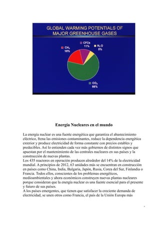 Energía Nucleares en el mundo

La energía nuclear es una fuente energética que garantiza el abastecimiento
eléctrico, frena las emisiones contaminantes, reduce la dependencia energética
exterior y produce electricidad de forma constante con precios estables y
predecibles. Así lo entienden cada vez más gobiernos de distintos signos que
apuestan por el mantenimiento de las centrales nucleares en sus países y la
construcción de nuevas plantas.
Los 435 reactores en operación producen alrededor del 14% de la electricidad
mundial. A principios de 2012, 63 unidades más se encuentran en construcción
en países como China, India, Bulgaria, Japón, Rusia, Corea del Sur, Finlandia o
Francia. Todos ellos, conscientes de los problemas energéticos,
medioambientales y ahora económicos construyen nuevas plantas nucleares
porque consideran que la energía nuclear es una fuente esencial para el presente
y futuro de sus países.
A los países emergentes, que tienen que satisfacer la creciente demanda de
electricidad, se unen otros como Francia, el país de la Unión Europa más

                                                                                   -
 