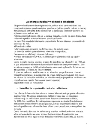 La energía nuclear y el medio ambiente
El aprovechamiento de la energía nuclear, debido a sus características, trae
consigo riesgos que pueden originar grandes perjuicios para la vida en la tierra y
para el medio ambiente. Esto hace que en la actualidad sean muy dispares las
opiniones acerca de su uso.
Potencialmente el riesgo está ahí y aunque pequeño, existe. En caso de una fuga
radioactiva podría acarrear balances provisionales de:
La superficie quedaría totalmente contaminada durante décadas en un radio de
acción de 10 Km.
Miles de afectados.
Futuros cánceres, así como malformaciones de nuevos seres.
La atención médica para tal evento rebasaría su capacidad.
Consecuencias a la largo plazo no definidas.
Además en un radio de 30 Km. existe riesgo de contaminación de agua y
alimentos.
Como ejemplo patente tenemos el caso del accidente de Chernobyl en 1986, en
el que a cientos de kilómetros los niveles de radiación eran preocupantes. Este
accidente, aunque se debió principalmente a una mala aplicación de las normas
de seguridad y control, no se debe repetir.
A pesar de todo esto no debemos de ser alarmista ya que los seres vivos se
encuentran sometidos a radiaciones, de origen natural, que superan con creces
los niveles de radiación recibidos, en relación con los que podrían recibir de una
central nuclear cuando funciona de manera normal.
Seguridad contra las radiaciones

   – Necesidad de la protección contra las radiaciones.

Los efectos de las radiaciones fueron reconocidos antes de proyectar el reactor
nuclear. Unos 40 años de experiencia habían avisado que los materiales
radiactivos y las radiaciones penetrantes deberían tratarse con cuidado.
En 1920, los científicos de varios países empezaron a estudiar los daños que
habían sufrido los primeros investigadores, debido al contacto directo o por
haber ingerido materiales radiactivos o bien por exposiciones prolongadas a los
rayos X.
Como resultado de todos los esfuerzos y estudios realizados durante muchos
años, se han establecido unas normas fundamentales de protección, que
determinan las dosis equivalentes de radiación máxima admisible, de manera

                                                                                  -
 