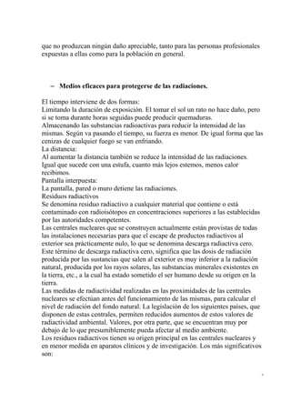 que no produzcan ningún daño apreciable, tanto para las personas profesionales
expuestas a ellas como para la población en general.



   – Medios eficaces para protegerse de las radiaciones.

El tiempo interviene de dos formas:
Limitando la duración de exposición. El tomar el sol un rato no hace daño, pero
si se toma durante horas seguidas puede producir quemaduras.
Almacenando las substancias radioactivas para reducir la intensidad de las
mismas. Según va pasando el tiempo, su fuerza es menor. De igual forma que las
cenizas de cualquier fuego se van enfriando.
La distancia:
Al aumentar la distancia también se reduce la intensidad de las radiaciones.
Igual que sucede con una estufa, cuanto más lejos estemos, menos calor
recibimos.
Pantalla interpuesta:
La pantalla, pared o muro detiene las radiaciones.
Residuos radiactivos
Se denomina residuo radiactivo a cualquier material que contiene o está
contaminado con radioisótopos en concentraciones superiores a las establecidas
por las autoridades competentes.
Las centrales nucleares que se construyen actualmente están provistas de todas
las instalaciones necesarias para que el escape de productos radiactivos al
exterior sea prácticamente nulo, lo que se denomina descarga radiactiva cero.
Este término de descarga radiactiva cero, significa que las dosis de radiación
producida por las sustancias que salen al exterior es muy inferior a la radiación
natural, producida por los rayos solares, las substancias minerales existentes en
la tierra, etc., a la cual ha estado sometido el ser humano desde su origen en la
tierra.
Las medidas de radiactividad realizadas en las proximidades de las centrales
nucleares se efectúan antes del funcionamiento de las mismas, para calcular el
nivel de radiación del fondo natural. La legislación de los siguientes países, que
disponen de estas centrales, permiten reducidos aumentos de estos valores de
radiactividad ambiental. Valores, por otra parte, que se encuentran muy por
debajo de lo que presumiblemente pueda afectar al medio ambiente.
Los residuos radiactivos tienen su origen principal en las centrales nucleares y
en menor medida en aparatos clínicos y de investigación. Los más significativos
son:

                                                                                 -
 