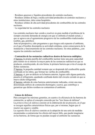· Residuos gaseosos y líquidos procedentes de centrales nucleares.
· Residuos sólidos de baja y media actividad producidos en centrales nucleares y
otras instalaciones, tales como hospitales.
· Residuos sólidos de alta actividad procedentes de combustibles de las centrales
nucleares.
· La seguridad de las centrales nucleares

Las centrales nucleares han venido a resolver en gran medida el problema de la
siempre creciente demanda de energía con que se enfrenta el mundo actual, y
que se agrava con el agotamiento progresivo de los combustibles tradicionales
(carbón, gas, petróleo).
Ante tal perspectiva, cabe preguntarse a que riesgos está expuesto el ambiente,
en el que el hombre desempeña su actividad cotidiana, como consecuencia de la
instalación y funcionamiento de las centrales nucleares. En otras palabras, ¿son
seguras las centrales nucleares?.

· Contención de las sustancias radiactivas dentro de barreras múltiples:
1ª barrera: la propia pastilla del combustible nuclear tiene una gran capacidad
para retener en su interior la mayor parte de las sustancias radioactivas que se
producen, constituyendo, de esta forma, la primera barrera que evita el escape de
dichas sustancias.
2ª barrera: la pequeña cantidad restante que se desprende del combustible queda
confinada en los tubos, que forman las varillas de combustible.
3ª barrera: si, por un defecto en la barrera anterior, lograra salir alguna partícula,
pasaría al refrigerante, quedando confinada dentro del circuito cerrado en que se
mueve dicho refrigerante.
4ª barrera: además de estas barreras anteriormente indicadas, existe una mas,
denominada edificio de contención (hormigón y acero), que contribuye a
garantizar que dichos residuos no contaminen el ambiente.


· Líneas de defensa:
Para conseguir las máximas garantías, en cuanto a la eficiencia de las barreras de
contención, se aplica el concepto conocido por las "tres líneas de defensa".
La primera línea de defensa consiste en la elaboración de un proyecto, en el que
se escogen aquellas características físicas que, por sí mismas, hagan que el
reactor sea seguro y estable.
La segunda línea de defensa consiste en la adopción de una serie de medidas
encaminadas a contrarrestar los efectos del mayor fallo, que pueda imaginarse
en las barreras, de forma que no puedan escapar al ambiente las sustancias


                                                                                     -
 