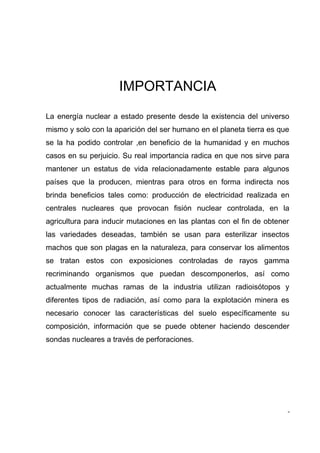 IMPORTANCIA

La energía nuclear a estado presente desde la existencia del universo
mismo y solo con la aparición del ser humano en el planeta tierra es que
se la ha podido controlar ,en beneficio de la humanidad y en muchos
casos en su perjuicio. Su real importancia radica en que nos sirve para
mantener un estatus de vida relacionadamente estable para algunos
países que la producen, mientras para otros en forma indirecta nos
brinda beneficios tales como: producción de electricidad realizada en
centrales nucleares que provocan fisión nuclear controlada, en la
agricultura para inducir mutaciones en las plantas con el fin de obtener
las variedades deseadas, también se usan para esterilizar insectos
machos que son plagas en la naturaleza, para conservar los alimentos
se tratan estos con exposiciones controladas de rayos gamma
recriminando organismos que puedan descomponerlos, así como
actualmente muchas ramas de la industria utilizan radioisótopos y
diferentes tipos de radiación, así como para la explotación minera es
necesario conocer las características del suelo específicamente su
composición, información que se puede obtener haciendo descender
sondas nucleares a través de perforaciones.




                                                                       -
 