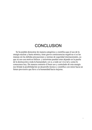 CONCLUSION
   Se ha podido demostrar de manera categórica y científica que el uso de la
energía nuclear y hasta atómica, tiene graves consecuencias negativas si se las
maneja sin las debidas precauciones y normas de seguridad internacionales, ya
que su uso con motivos bélicos y terroristas pueden estar dejando en la puerta
de la destrucción a toda la humanidad y en si, a todo ser vivo tal y como lo
conocemos hoy. De manera contraria el buen uso y controlado de esta energía
nos brinda la posibilidad de un desarrollo técnico y científico con mirar hacia un
futuro provisorio que lleve a la humanidad hacia mejoras.




                                                                                 -
 