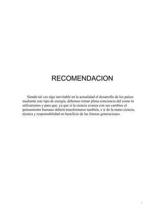 RECOMENDACION

    Siendo tal ves algo inevitable en la actualidad el desarrollo de los países
mediante este tipo de energía, debemos tomar plena conciencia del como la
utilizaremos y para que, ya que si la ciencia avanza con sus cambios el
pensamiento humano deberá transformarse también, e ir de la mano ciencia,
técnica y responsabilidad en beneficio de las futuras generaciones.




                                                                                  -
 