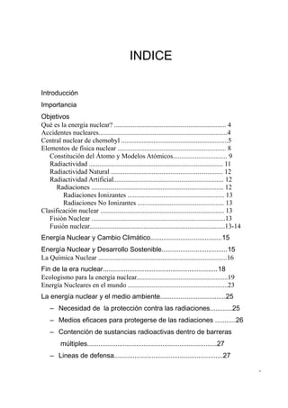 INDICE

Introducción
Importancia
Objetivos
Qué es la energía nuclear? .................................................................. 4
Accidentes nucleares............................................................................4
Central nuclear de chernobyl ...............................................................5
Elementos de física nuclear ................................................................ 8
   Constitución del Átomo y Modelos Atómicos................................ 9
   Radiactividad ............................................................................... 11
   Radiactividad Natural .................................................................. 12
   Radiactividad Artificial................................................................. 12
      Radiaciones .............................................................................. 12
        Radiaciones Ionizantes ......................................................... 13
        Radiaciones No Ionizantes ................................................... 13
Clasificación nuclear ......................................................................... 13
   Fisión Nuclear ...............................................................................13
   Fusión nuclear................................................................................13-14
Energía Nuclear y Cambio Climático......................................15
Energía Nuclear y Desarrollo Sostenible...................................15
La Química Nuclear ............................................................................16
Fin de la era nuclear.............................................................18
Ecologismo para la energía nuclear......................................................19
Energía Nucleares en el mundo ...........................................................23
La energía nuclear y el medio ambiente...................................25
    – Necesidad de la protección contra las radiaciones............25
    – Medios eficaces para protegerse de las radiaciones ...........26
    – Contención de sustancias radioactivas dentro de barreras
         múltiples.....................................................................27
    – Lineas de defensa..........................................................27

                                                                                                         -
 