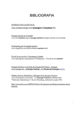 BIBLIOGRAFIA

ENERGIA NUCLEAR FACIL
www.areatecnologia.com/energía%20nuclear.htm



Energía nuclear en el mundo
www.foronuclear.org/es/energía-nuclear/energía-nuclear-en-el-mundo



Ecologismo por la energía nuclear
www.angelfire.com/folk/celtiberia/nuclear.html



Fin de la era nuclear | Greenpeace España
www.greenpeace.org/espana/es/Trabajamos.../Fin-de-la-era-nuclear/



Energía Nuclear: La Fuente de Energía Del Futuro - Taringa!
www.taringa.net/.../Energia-Nuclear_-La-Fuente-de-Energia-Del-Fut.


Debate Nuclear: Beneficios y Riesgos de la Energía Nuclear
www.formaselect.com/areas.../La-Energia-Nuclear-a-Debate.htm
"Partículas Subatómicas", Steven Weinberg, Editorial Losada,1985.

http://www.elreves.es/2009/03/28/los-10-mayores-accidentes-nucleares-de-la-
historia/




                                                                              -
 