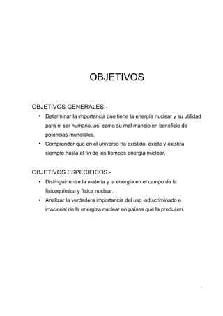 OBJETIVOS

OBJETIVOS GENERALES.-
 • Determinar la importancia que tiene la energía nuclear y su utilidad
   para el ser humano, así como su mal manejo en beneficio de
   potencias mundiales.
 • Comprender que en el universo ha existido, existe y existirá
   siempre hasta el fin de los tiempos energía nuclear.


OBJETIVOS ESPECIFICOS.-
 • Distinguir entre la materia y la energía en el campo de la
   fisicoquímica y física nuclear.
 • Analizar la verdadera importancia del uso indiscriminado e
   irracional de la energiza nuclear en países que la producen.




                                                                      -
 