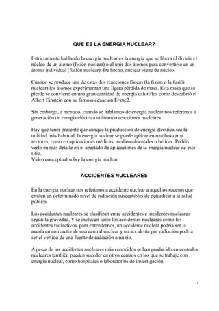 QUE ES LA ENERGIA NUCLEAR?

Estrictamente hablando la energía nuclear es la energía que se libera al dividir el
núcleo de un átomo (fisión nuclear) o al unir dos átomos para convertirse en un
átomo individual (fusión nuclear). De hecho, nuclear viene de núcleo.

Cuando se produce una de estas dos reacciones físicas (la fisión o la fusión
nuclear) los átomos experimentan una ligera pérdida de masa. Esta masa que se
pierde se convierte en una gran cantidad de energía calorífica como descubrió el
Albert Einstein con su famosa ecuación E=mc2.

Sin embargo, a menudo, cuando se hablamos de energía nuclear nos referimos a
generación de energía eléctrica utilizando reacciones nucleares.

Hay que tener presente que aunque la producción de energía eléctrica sea la
utilidad más habitual, la energía nuclear se puede aplicar en muchos otros
sectores, como en aplicaciones médicas, medioambientales o bélicas. Podéis
verlo en más detalle en el apartado de aplicaciones de la energía nuclear de este
sitio.
Vídeo conceptual sobre la energía nuclear


                        ACCIDENTES NUCLEARES

En la energía nuclear nos referimos a accidente nuclear a aquellos sucesos que
emiten un determinado nivel de radiación susceptibles de perjudicar a la salud
pública.

Los accidentes nucleares se clasifican entre accidentes e incidentes nucleares
según la gravedad. Y se incluyen tanto los accidentes nucleares como los
accidentes radiactivos. para entendernos, un accidente nuclear podría ser la
avería en un reactor de una central nuclear y un accidente por radiación podría
ser el vertido de una fuente de radiación a un río.

A pesar de los accidentes nucleares más conocidos se han producido en centrales
nucleares también pueden suceder en otros centros en los que se trabaje con
energía nuclear, como hospitales o laboratorios de investigación.



                                                                                    -
 