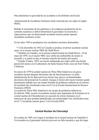 Para determinar la gravedad de un accidente se ha definido una Escala

 Internacional de Accidentes Nucleares (más conocida por sus siglas en inglés
INES).

Debido el secretismo de los gobiernos y las empresas propietarias de las
centrales nucleares es difícil determinar la gravedad o la extensión y
repercusiones que un determinado accidente nuclear puede suponer.
Accidentes nucleares civiles

En los años 1950 se produjeron tres accidentes nucleares destacables:

   * 12 de diciembre de 1952 en Canadá se produce el primer accidente nuclear
serio, en el reactor nuclear NRX de Chalk River.
   * También en Canadá y en la misma central nuclear de Chalk Rriver , 24 de
mayo de 1958: en el reactor NRU una varilla de combustible de uranio se
incendió y se partió en dos al intentar retirarla del núcleo del reactor.
   * Estados Unidos, 1959: un reactor refrigerado por sodio sufrió una fusión
parcial del núcleo en el Laboratorio de Santa Susana Field, cerca de Simi Valley,
California.

En marzo de 1979 la central nuclear de Three Mile Island tuvo un grave
accidente nuclear después del primer año de funcionamiento. La mala
interpretación de los datos provocó errores muy graves en determinadas
decisiones del personal de la central. Aunque el núcleo del reactor nuclear quedó
fuertemente dañado tuvo un escape limitado de productos radiactivos al exterior.
El accidente fue clasificado como nivel 5 en la Escala Internacional de Sucesos
Nucleares (INES)
La central de Three Mile Island tuvo un escape de productos radiactivos.
En abril de 1986, ocurrió el accidente nuclear más importante de la historia en la
central nuclear de Chernobyl por un sucesión de errores humanos en el
transcurso de unas pruebas plantificadas con anterioridad. Fue clasificado como
nivel 7 (“accidente nuclear grave”) en la Escala INES.



                      Central Nuclear de Chernobyl

En octubre de 1989, tuvo lugar el incidente de la central nuclear de Vandellós I.
Un incendio en el generador eléctrico provocó un fallo mecánico, que dio lugar

                                                                                    -
 