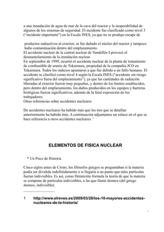 a una inundación de agua de mar de la cava del reactor y la inoperabilidad de
algunos de los sistemas de seguridad. El incidente fue clasificado como nivel 3
(“incidente importante”) en la Escala INES, ya que no se produjo escape de

 productos radiactivos al exterior, ni fue dañado el núcleo del reactor y tampoco
 hubo contaminación dentro del emplazamiento.
El accidente nuclear de la central nuclear de Vandellós I provocó el
desmantelamiento de la instalación nuclear.
En septiembre de 1999, ocurrió el accidente nuclear de la planta de tratamiento
de combustible de uranio de Tokaimura, propiedad de la compañía JCO en
Tokaimura. Todos los indicios apuntaron a que fue debido a un fallo humano. El
accidente se clasificó como nivel 4 según la Escala INES (“accidente sin riesgo
significativo fuera del emplazamiento”), ya que las cantidades de radiación
liberadas al exterior fueron muy pequeñas, y dentro de los límites establecidos,
pero dentro del emplazamiento, los daños producidos en los equipos y barreras
biológicas fueron significativos, además de la fatal exposición de los
trabajadores.
Otras referencias sobre accidentes nucleares

De accidentes nucleares ha habido más que los tres que se detallan
anteriormente ha habido más. A continuación adjuntamos un enlace en el que se
hace referencia a otros accidentes nucleares. 1




                 ELEMENTOS DE FISICA NUCLEAR

    * Un Poco de Historia

Cinco siglos antes de Cristo, los filósofos griegos se preguntaban si la materia
podía ser dividida indefinidamente o si llegaría a un punto que tales partículas
fueran indivisibles. Es así, como Demócrito formula la teoría de que la materia
se compone de partículas indivisibles, a las que llamó átomos (del griego
átomos, indivisible).


1      http://www.elreves.es/2009/03/28/los-10-mayores-accidentes-
       nucleares-de-la-historia/

                                                                                    -
 