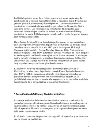 En 1803 el químico inglés John Dalton propone una nueva teoría sobre la
constitución de la materia. Según Dalton toda la materia se podía dividir en dos
grandes grupos: los elementos y los compuestos. Los elementos estarían
constituidos por unidades fundamentales, que en honor a Demócrito, Dalton
denominó átomos. Los compuestos se constituirían de moléculas, cuya
estructura viene dada por la unión de átomos en proporciones definidas y
constantes. La teoría de Dalton seguía considerando el hecho de que los átomos
eran partículas indivisibles.

Hacia finales del siglo XIX, se descubrió que los átomos no son indivisibles,
pues se componen de varios tipos de partículas elementales. La primera en ser
descubierta fue el electrón en el año 1897 por el investigador Sir Joseph
Thomson, quién recibió el Premio Nobel de Física en 1906. Posteriormente,
Hantaro Nagaoka (1865-1950) durante sus trabajos realizados en Tokio, propone
su teoría según la cual los electrones girarían en órbitas alrededor de un cuerpo
central cargado positivamente, al igual que los planetas alrededor del Sol. Hoy
día sabemos que la carga positiva del átomo se concentra en un denso núcleo
muy pequeño, en cuyo alrededor giran los electrones.

El núcleo del átomo se descubre gracias a los trabajos realizados en la
Universidad de Manchester, bajo la dirección de Ernest Rutherford entre los
años 1909 a 1911. El experimento utilizado consistía en dirigir un haz de
partículas de cierta energía contra una plancha metálica delgada, de las
probabilidades que tal barrera desviara la trayectoria de las partículas, se dedujo
la distribución de la carga eléctrica al interior de los átomos.




* Constitución del Átomo y Modelos Atómicos

La descripción básica de la constitución atómica, reconoce la existencia de
partículas con carga eléctrica negativa, llamados electrones, los cuales giran en
diversas órbitas (niveles de energía) alrededor de un núcleo central con carga
eléctrica positiva. El átomo en su conjunto y sin la presencia de perturbaciones
externas es eléctricamente neutro.

El núcleo lo componen los protones con carga eléctrica positiva, y los neutrones
que no poseen carga eléctrica.


                                                                                      -
 