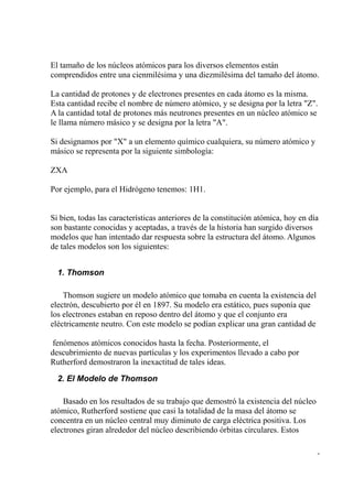 El tamaño de los núcleos atómicos para los diversos elementos están
comprendidos entre una cienmilésima y una diezmilésima del tamaño del átomo.

La cantidad de protones y de electrones presentes en cada átomo es la misma.
Esta cantidad recibe el nombre de número atómico, y se designa por la letra "Z".
A la cantidad total de protones más neutrones presentes en un núcleo atómico se
le llama número másico y se designa por la letra "A".

Si designamos por "X" a un elemento químico cualquiera, su número atómico y
másico se representa por la siguiente simbología:

ZXA

Por ejemplo, para el Hidrógeno tenemos: 1H1.


Si bien, todas las características anteriores de la constitución atómica, hoy en día
son bastante conocidas y aceptadas, a través de la historia han surgido diversos
modelos que han intentado dar respuesta sobre la estructura del átomo. Algunos
de tales modelos son los siguientes:


  1. Thomson

    Thomson sugiere un modelo atómico que tomaba en cuenta la existencia del
electrón, descubierto por él en 1897. Su modelo era estático, pues suponía que
los electrones estaban en reposo dentro del átomo y que el conjunto era
eléctricamente neutro. Con este modelo se podían explicar una gran cantidad de

 fenómenos atómicos conocidos hasta la fecha. Posteriormente, el
descubrimiento de nuevas partículas y los experimentos llevado a cabo por
Rutherford demostraron la inexactitud de tales ideas.

  2. El Modelo de Thomson

    Basado en los resultados de su trabajo que demostró la existencia del núcleo
atómico, Rutherford sostiene que casi la totalidad de la masa del átomo se
concentra en un núcleo central muy diminuto de carga eléctrica positiva. Los
electrones giran alrededor del núcleo describiendo órbitas circulares. Estos

                                                                                   -
 