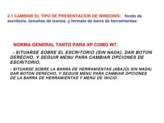 2.1 CAMBIAR EL TIPO DE PRESENTACION DE WINDOWS: fondo de
escritorio, tamaños de iconos, y formato de barra de herramientas:

NORMA GENERAL TANTO PARA XP COMO W7:
- SITUARSE SOBRE EL ESCRITORIO (SIN NADA), DAR BOTON
DERECHO, Y SEGUIR MENU PARA CAMBIAR OPCIONES DE
ESCRITORIO.
- SITUARSE SOBRE LA BARRA DE HERRAMIENTAS (ABAJO) SIN NADA)
DAR BOTON DERECHO, Y SEGUIR MENU PARA CAMBIAR OPCIONES
DE LA BARRA DE HERRAMIENTAS Y MENU DE INICIO.

 
