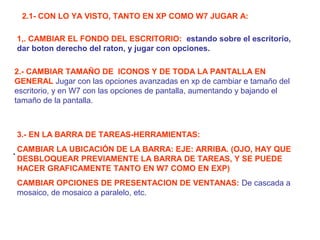 2.1- CON LO YA VISTO, TANTO EN XP COMO W7 JUGAR A:
1,. CAMBIAR EL FONDO DEL ESCRITORIO: estando sobre el escritorio,
dar boton derecho del raton, y jugar con opciones.
2.- CAMBIAR TAMAÑO DE ICONOS Y DE TODA LA PANTALLA EN
GENERAL Jugar con las opciones avanzadas en xp de cambiar e tamaño del
escritorio, y en W7 con las opciones de pantalla, aumentando y bajando el
tamaño de la pantalla.

3.- EN LA BARRA DE TAREAS-HERRAMIENTAS:
. CAMBIAR LA UBICACIÓN DE LA BARRA: EJE: ARRIBA. (OJO, HAY QUE
DESBLOQUEAR PREVIAMENTE LA BARRA DE TAREAS, Y SE PUEDE
HACER GRAFICAMENTE TANTO EN W7 COMO EN EXP)
CAMBIAR OPCIONES DE PRESENTACION DE VENTANAS: De cascada a
mosaico, de mosaico a paralelo, etc.

 