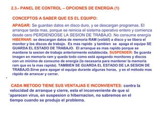 2.3.- PANEL DE CONTROL – OPCIONES DE ENERGIA (1)
CONCEPTOS A SABER QUE ES EL EQUIPO:
APAGAR: Se guardan datos en disco duro, y se descargan programas. El
arranque tarda mas, porque se reinicia el sistema operativo entero y comienza
desde cero PERDIENDOSE LA SESION DE TRABAJO. No consume energía

.

HIBERNAR: se descargan datos de memoria RAM (volátil) a disco y se libera el
monitor y los discos de trabajo. Es mas rapido y tambien se apaga el equipo SE
GUARDA EL ESTADO DE TRABAJO. El arranque es mas rapido porque se
mantiene la sesion de trabajo anteriormente establecida. SUSPENDER: Se guarda
imagen en memoria ram y queda todo como está apagando monitores y discos
con un mínimo de consumo de energia (la necesaria para mantener la memoria
ram que es volátil y la mas rapida). TAMBIEN SE GUARDA EL ESTADO DE LA
SESION DE TRABAJO.Sirve para apagar el equipo durante algunas horas, y es el
método mas rápido de arrancar y cerrar.

CADA METODO TIENE SUS VENTAJAS E INCONVIENTES: contra la
velocidad de arranque y cierre, esta el inconveniente de que si
.
aparecen virus, en suspesion o hibernacion, no sabremos en el
tiempo cuando se produjo el problema.

 