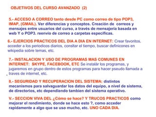OBJETIVOS DEL CURSO AVANZADO (2)
5.- ACCESO A CORREO tanto desde PC como correo de tipo POP3,
IMAP, (GMAIL). Ver diferencias y conceptos. Creación de correos y
mensajes entre usuarios del curso, a través de mensajería basada en
web Y o POP3. reenvio de correo a carpetas específicas.
6.- EJERCIOS PRACTICOS DEL DIA A DIA EN INTERNET: Crear favoritos,
acceder a los periodicos diarios, consltar el tiempo, buscar definicones en
wikipedia sobre temas, etc.
7.- INSTALACION Y USO DE PROGRAMAS MAS COMUNES EN
INTERNET: SKYPE, FACEBOOK, ETC Se instalár los programas, y
jugaremos en grupo dentro de estos programas para hacer pseudo llamada a
. traves de internet, etc.
8.- SEGURIDAD Y RECUPERACION DEL SISTEMA: distintos
mecanismos para salvaguardar los datos del equipo, a nivel de sistema,
de directorios, etc dependiendo tambien del sistema operativo.
V.- SECCION VIVA DEL ¿Cómo se hace? Y TRUCOS PRACTICOS como
mejorar el rendimiento, donde se hace esto ?, como acceder
rapidamente a algo que se uso mucho, etc. UNO CADA DIA.

 
