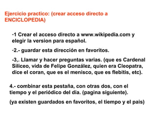 ACCESO A INTERNET: DIFERENCIA ENTRE NAVEGADOR,

PAGINA WEB Y BUSCADOR.
NAVEGADOR. Programas especialiados en darnos acceso a internet,
con campos para introducir nombre de pagina web, ir de un pagina a
otra,crear favoritos, etc. Ejempos: IExplorer, Mozilla Firefox, Crome,
etc etc
PAGINA WEB: Toda aquella direccion de internet, que comenzando
por www.?????. ??? Nos ofrece aquello que el proveedor quiere
enseñarnos; ej: www.elpais.es nos presenta el periodico;
www.eltiempo.es nos dara el tiempo, etc etc.
BUSCADORES DE INTERNET: programas especializados, que cada x
tiempo, recorren todas las paginas webs activas, y no presentan todas aquellas
que cumplen con el requisito de búsqueda que nosotros hemos introducido:
como por ejemplo: ” periodicos españoles” no saldrá una una lista de todos los
periódicos de ámbito nacional

 