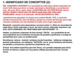 1.-SIGNIFICADO DE CONCEPTOS (2):
Wifi: CONEXIÓN A INTERNET sin necesidad de cable fisico desde ordenador y/o
movil. OJO, tiene que tener un router autorizado e identificado a una distancia
max. De unos 100 m. aprox. Nota: LA MAYORIA DE LOS PORTÁTILES, tienem
BOTON TRAMPA FISICO QUE NO SIRVE NADA MAS QUE PARA DAR
PROBLEMAS: revisar si el ordenador NO SE RECONOCE EL WIFI.
advertencia de seguridad: en routers con nombre WLAN…ETC, a veces los
moviles reconocen las clave de fábrica, porque es a través de formula, por lo que
conviene cambiarla una vez instalado el router, para mayor seguridad.
Bluetooth: conexión entre dispositvios cercanos (entre 1 y 30m) sin necesidad de
cable fisico. Entre ordenador y movil, de movil a movil, ordenador impresora, etc
OJO: ESTA CONEXIÓN, NO TIENE NADA QUE VER INTERNET. !!!!
tableta: un pequeño ordenador de facil manejo, TACTIL, con posibilidad de ser
movil (telefono) con la limitacion de tamaño de pantalla y perifericos y ventaja de
portabilidad (son como un portátil tactil).
Smarthpone: iphone, Android windows movile 8-symbian telefonos inteligentes
pseudo ordenadores, con telefonia, TACTILES, con la única limitacion del tamaño
de pantalla y conexiones a perifericos (impresoras, etc).
E-book. Una tableta especifica para leer libros, con pantalla adaptada para dicha
función en blanco y negro con muy pocos reflejos pensada para leer muchas
horas.

 