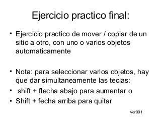 Ejercicio practico final:
• Ejercicio practico de mover / copiar de un
sitio a otro, con uno o varios objetos
automaticamente
• Nota: para seleccionar varios objetos, hay
que dar simultaneamente las teclas:
• shift + flecha abajo para aumentar o
• Shift + fecha arriba para quitar
Ver001

 