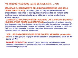 V2.-TRUCOS PRACTICOS ¿Cómo SE HACE PARA …? (1)
MEJORAR EL RENDIMIENTO DEL EQUIPO CAMBIANDO UNA SOLA
CARACTERISTICA (1): Ir a Inicio; (Mi pc, /equipo)-botón derecho;
propiedades; opciones (o configuración) avanzadas; en rendimientoconfiguración; activar: ajustar para obtener el mejor rendimiento;
aplicar; aceptar;
CAMBIAR EL MODO DE PRESENTACION DE LAS CARPETAS DE MODO
GLOBAL (PARA TODAS LAS CARPETAS) dar la opcion de vista de carpeta
que deseemos: por lista, iconos, etc, en el explorador de windows, y despues XP:
herramientas, opciones de carpeta, ver, aplicar a todas las carpetas, y confirmar;
W7: con la vista deseada: organizar, opciones de carpetas y busqueda, ver,
aplicar a todas las carpetas, y confirmar.

.

VER LAS CARACTERISTICAS DE MI EQUIPO, MEMORIA, procesador,
etc Ir a Inicio; (Mi pc, /equipo)-botón derecho; propiedades; tanto en XP
como en W7;
TAMAÑO DE DISCOS:Ir a Inicio; (Mi pc, /equipo); y sobre el disco que
desemos:botón derecho; propiedades; nos dira tanto el tamaño total, como el
libre como el ya ocupado.

 