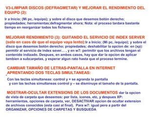 .
MOSTRAR-OCULTAR EXTENSIONS DE LOS DOCUMENTOS dar la opcion
de vista de carpeta que deseemos: por lista, iconos, etc, y despues XP:
herramientas, opciones de carpeta, ver, DESACTIVAR opcion de ocultar extension
de archivos conocidos (esta casi al final). Para w7: igual pero a partir del
ORGANIZAR, OPCIONES DE CARPETAS Y BUSQUEDA
CAMBIAR TAMAÑO DE LETRAS-PANTALLA EN INTERNET
APRENTANDO DOS TECLAS SIMULTANEAS:
Con las teclas simultaneas: control y + se agranda la pantalla
y con las techas simultaneas control y – se disminuye el tamaño de la pantalla.
V3-LIMPIAR DISCOS (DEFRAGMETAR) Y MEJORAR EL RENDIMIENTO DEL
EQUIPO (2):
Ir a Inicio; (Mi pc, /equipo); y sobre el disco que desemos:botón derecho;
propiedades; herramientas;defragmentar ahora; Nota: el proceso tardara bastante
tiempo en reorganizar todos los ficheros.
MEJORAR RENDIMIENTO (3): QUITANDO EL SERVICIO DE INDEX SERVER
(solo en caos de que el equipo vaya lento):Ir a Inicio; (Mi pc, /equipo); y sobre el
disco que desemos:botón derecho; propiedades; deshabilitar la opcion de: en (xp):
permitir al servicio de index sever… , y en w7: perimitir que los archivos tengan el
contenido indizado. Despues, en ambos casos, hay que dar la opcion de aplicar
tambien a subcarpetas, y esperar algun rato hasta que el proceso termine.
 