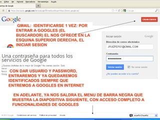 GMAIL: IDENTIFICARSE 1 VEZ: POR
ENTRAR A GOOGLES (EL
BUSCARDOR) EL NOS OFRECE EN LA
ESQUINA SUPERIOR DERECHA, EL
INICIAR SESION
CON DAR USUARIO Y PASSWORD,
ENTRAREMOS Y YA QUEDAREMOS
IDENTIFICADOS SIEMPRE QUE
ENTREMOS A GOOGLES EN INTERNET
EN ADELANTE, YA NOS SALDRA EL MENU DE BARRA NEGRA QUE
MUESTRA LA DIAPOSITIVA SIGUIENTE, CON ACCESO COMPLETO A
FUNCIONALIDADES DE GOOGLES
 
