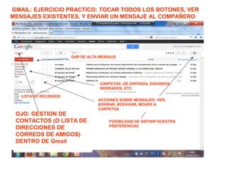 GMAIL: EJERCICIO PRACTICO: TOCAR TODOS LOS BOTONES, VER
MENSAJES EXISTENTES, Y ENVIAR UN MENSAJE AL COMPAÑERO
EN CONTRA:
DAR DE ALTA MENSAJE
LISTA DE RECIBIODS
OJO: GESTION DE
CONTACTOS (O LISTA DE
DIRECCIONES DE
CORREOS DE AMIGOS)
DENTRO DE Gmail
CARPETAS: DE ENTRADA, ENVIADOS,
BORRADOS, ETC
POSIBILIDAD DE DEFINIR NUESTRA
PREFERENCIAS
ACCIONES SOBRE MENSAJES: VER,
BORRAR, REENVIAR, MOVER A
CARPETAS
 