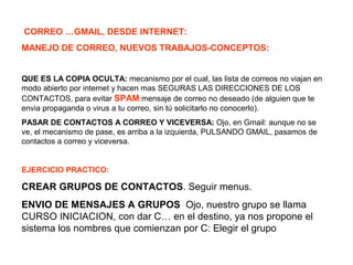 CORREO …GMAIL, DESDE INTERNET:
MANEJO DE CORREO, NUEVOS TRABAJOS-CONCEPTOS:
QUE ES LA COPIA OCULTA: mecanismo por el cual, las lista de correos no viajan en
modo abierto por internet y hacen mas SEGURAS LAS DIRECCIONES DE LOS
CONTACTOS, para evitar SPAM:mensaje de correo no deseado (de alguien que te
envia propaganda o virus a tu correo, sin tú solicitarlo no conocerlo).
PASAR DE CONTACTOS A CORREO Y VICEVERSA: Ojo, en Gmail: aunque no se
ve, el mecanismo de pase, es arriba a la izquierda, PULSANDO GMAIL, pasamos de
contactos a correo y viceversa.
EJERCICIO PRACTICO:
CREAR GRUPOS DE CONTACTOS. Seguir menus.
ENVIO DE MENSAJES A GRUPOS Ojo, nuestro grupo se llama
CURSO INICIACION, con dar C… en el destino, ya nos propone el
sistema los nombres que comienzan por C: Elegir el grupo
 
