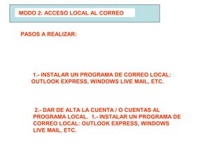 MODO 2: ACCESO LOCAL AL CORREO
1.- INSTALAR UN PROGRAMA DE CORREO LOCAL:
OUTLOOK EXPRESS, WINDOWS LIVE MAIL, ETC.
PASOS A REALIZAR:
2.- DAR DE ALTA LA CUENTA / O CUENTAS AL
PROGRAMA LOCAL. 1.- INSTALAR UN PROGRAMA DE
CORREO LOCAL: OUTLOOK EXPRESS, WINDOWS
LIVE MAIL, ETC.
 