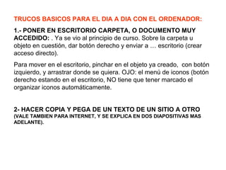 TRUCOS BASICOS PARA EL DIA A DIA CON EL ORDENADOR:
1.- PONER EN ESCRITORIO CARPETA, O DOCUMENTO MUY
ACCEDIDO: . Ya se vio al principio de curso. Sobre la carpeta u
objeto en cuestión, dar botón derecho y enviar a … escritorio (crear
acceso directo).
Para mover en el escritorio, pinchar en el objeto ya creado, con botón
izquierdo, y arrastrar donde se quiera. OJO: el menú de iconos (botón
derecho estando en el escritorio, NO tiene que tener marcado el
organizar iconos automáticamente.
2- HACER COPIA Y PEGA DE UN TEXTO DE UN SITIO A OTRO
(VALE TAMBIEN PARA INTERNET, Y SE EXPLICA EN DOS DIAPOSITIVAS MAS
ADELANTE).
 