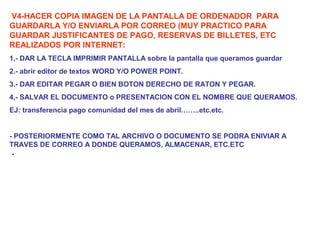 .
V4-HACER COPIA IMAGEN DE LA PANTALLA DE ORDENADOR PARA
GUARDARLA Y/O ENVIARLA POR CORREO (MUY PRACTICO PARA
GUARDAR JUSTIFICANTES DE PAGO, RESERVAS DE BILLETES, ETC
REALIZADOS POR INTERNET:
1,- DAR LA TECLA IMPRIMIR PANTALLA sobre la pantalla que queramos guardar
2.- abrir editor de textos WORD Y/O POWER POINT.
3.- DAR EDITAR PEGAR O BIEN BOTON DERECHO DE RATON Y PEGAR.
4,- SALVAR EL DOCUMENTO o PRESENTACION CON EL NOMBRE QUE QUERAMOS.
EJ: transferencia pago comunidad del mes de abril……..etc.etc.
- POSTERIORMENTE COMO TAL ARCHIVO O DOCUMENTO SE PODRA ENIVIAR A
TRAVES DE CORREO A DONDE QUERAMOS, ALMACENAR, ETC.ETC
 