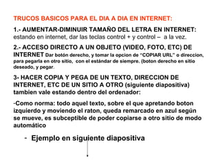 TRUCOS BASICOS PARA EL DIA A DIA EN INTERNET:
1.- AUMENTAR-DIMINUIR TAMAÑO DEL LETRA EN INTERNET:
estando en internet, dar las teclas control + y control – a la vez.
2.- ACCESO DIRECTO A UN OBJETO (VIDEO, FOTO, ETC) DE
INTERNET Dar botón derecho, y tomar la opcion de “COPIAR URL” o direccion,
para pegarla en otro sitio, con el estándar de siempre. (boton derecho en sitio
deseado, y pegar.
3- HACER COPIA Y PEGA DE UN TEXTO, DIRECCION DE
INTERNET, ETC DE UN SITIO A OTRO (siguiente diapositiva)
tambien vale estando dentro del ordenador:
-Como norma: todo aquel texto, sobre el que apretando boton
izquierdo y moviendo el raton, queda remarcado en azul según
se mueve, es subceptible de poder copiarse a otro sitio de modo
automático
- Ejemplo en siguiente diapositiva
 