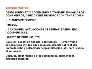 .EJERCICIO PRACTICO:
DESDE INTERNET, Y ACCEDIENDO A YOUTUBE, ENVIAR A LOS
COMPAÑEROS, DIRECCIONES DE VIDEOS CON TEMAS COMO:
- CHISTES DE EUGENIO
-FUTBOL.
-. CANTANTES: ACTUACIONES DE SERRAT, SABINA, ETC.
DOCUMENTALES.
. CHISTE DE EUGENIO, ETC,
Solucion: buscar en googles: con “videos ---- tema “ y una
seleccionado el video que nos guste, estando sobre el, dar
boton derecho y seleccionar “copiar direccion url”, para llevarlo
al portapales.
Despues, crear mensaje a los compañeros, añadiendo la
direccion obtenida.
 
