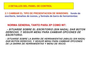 2.1 CAMBIAR EL TIPO DE PRESENTACION DE WINDOWS: fondo de
escritorio, tamaños de iconos, y formato de barra de herramientas:
NORMA GENERAL TANTO PARA XP COMO W7:
- SITUARSE SOBRE EL ESCRITORIO (SIN NADA), DAR BOTON
DERECHO, Y SEGUIR MENU PARA CAMBIAR OPCIONES DE
ESCRITORIO.
- SITUARSE SOBRE LA BARRA DE HERRAMIENTAS (ABAJO) SIN NADA)
DAR BOTON DERECHO, Y SEGUIR MENU PARA CAMBIAR OPCIONES
DE LA BARRA DE HERRAMIENTAS Y MENU DE INICIO.
2 DETALLES DEL PANEL DE CONTROL
 