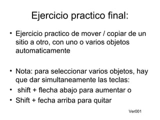 Ejercicio practico final:
• Ejercicio practico de mover / copiar de un
sitio a otro, con uno o varios objetos
automaticamente
• Nota: para seleccionar varios objetos, hay
que dar simultaneamente las teclas:
• shift + flecha abajo para aumentar o
• Shift + fecha arriba para quitar
Ver001
 