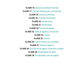CLASE 16. Opciones de Barra Formato
CLASE 17. Cambiar Mayúsculas y minúsculas
CLASE 18. Letra de comienzo
CLASE 19. Formato de párrafos
CLASE 20. Alinear texto
CLASE 21. Numeración
CLASE 22.Formato de página
CLASE 23. Salto de página y de sección
CLASE 24. Copiar
CLASE 25. Insertar
CLASE 26. Insertar Nota a pie de página
CLASE 27. Inserta imágenes
CLASE 28. Estructurar la página. Columnas y tablas.
CLASE 29. Propiedades de tabla
CLASE 30. Encabezado y pie de página
 