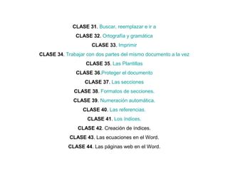 CLASE 31. Buscar, reemplazar e ir a
CLASE 32. Ortografía y gramática
CLASE 33. Imprimir
CLASE 34. Trabajar con dos partes del mismo documento a la vez
CLASE 35. Las Plantillas
CLASE 36.Proteger el documento
CLASE 37. Las secciones
CLASE 38. Formatos de secciones.
CLASE 39. Numeración automática.
CLASE 40. Las referencias.
CLASE 41. Los índices.
CLASE 42. Creación de índices.
CLASE 43. Las ecuaciones en el Word.
CLASE 44. Las páginas web en el Word.
 
