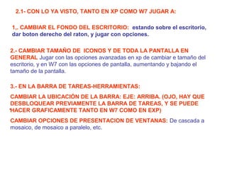 2.1- CON LO YA VISTO, TANTO EN XP COMO W7 JUGAR A:
.
1,. CAMBIAR EL FONDO DEL ESCRITORIO: estando sobre el escritorio,
dar boton derecho del raton, y jugar con opciones.
2.- CAMBIAR TAMAÑO DE ICONOS Y DE TODA LA PANTALLA EN
GENERAL Jugar con las opciones avanzadas en xp de cambiar e tamaño del
escritorio, y en W7 con las opciones de pantalla, aumentando y bajando el
tamaño de la pantalla.
3.- EN LA BARRA DE TAREAS-HERRAMIENTAS:
CAMBIAR LA UBICACIÓN DE LA BARRA: EJE: ARRIBA. (OJO, HAY QUE
DESBLOQUEAR PREVIAMENTE LA BARRA DE TAREAS, Y SE PUEDE
HACER GRAFICAMENTE TANTO EN W7 COMO EN EXP)
CAMBIAR OPCIONES DE PRESENTACION DE VENTANAS: De cascada a
mosaico, de mosaico a paralelo, etc.
 