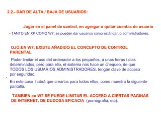 .
2.2.- DAR DE ALTA / BAJA DE USUARIOS:
Jugar en el panel de control, en agregar o quitar cuentas de usuario
- TANTO EN XP COMO W7, se pueden dar usuarios como estándar, o administradores.
OJO:EN W7, EXISTE AÑADIDO EL CONCEPTO DE CONTROL
PARENTAL
Poder limitar el uso del ordenador a los pequeños, a unas horas / dias
determinados, pero para ello, el sistema nos hace un chequeo, de que
TODOS LOS USUARIOS ADMINISTRADORES, tengan clave de acceso
por seguridad.
En este caso habrá que crearlas para todos ellos, como muestra la siguiente
pantalla.
TAMBIEN en W7 SE PUEDE LIMITAR EL ACCESO A CIERTAS PAGINAS
DE INTERNET, DE DUDOSA EFICACIA (pornografia, etc).
 