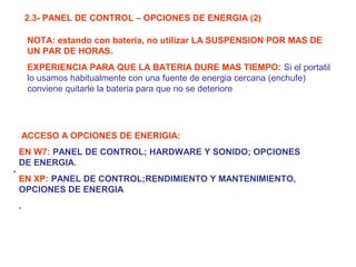 2.3- PANEL DE CONTROL – OPCIONES DE ENERGIA (2)
.
.
ACCESO A OPCIONES DE ENERIGIA:
EN W7: PANEL DE CONTROL; HARDWARE Y SONIDO; OPCIONES
DE ENERGIA.
EN XP: PANEL DE CONTROL;RENDIMIENTO Y MANTENIMIENTO,
OPCIONES DE ENERGIA
NOTA: estando con bateria, no utilizar LA SUSPENSION POR MAS DE
UN PAR DE HORAS.
EXPERIENCIA PARA QUE LA BATERIA DURE MAS TIEMPO: Si el portatil
lo usamos habitualmente con una fuente de energia cercana (enchufe)
conviene quitarle la bateria para que no se deteriore
 