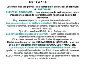 Los diferentes programas que corren en el ordenador constituyen
el SOFTWARE:
QUE ES UN PROGRAMA: Una secuencias de instrucciones, que el
ordenador es capaz de interpretar, para hacer algo dentro del
ordenador.
Hay deferentes tipos de programas, los mas destacados::
Los que constituyen en sistema operativo: Son los que gestiona la al
resto de programas, arrancan el sistema, presenta la ventana, mueven,
copian ficheros, etc:
Ejemplos: windows XP-7-8, linux, Android, etc.
Los navegadores de acceso a internet: Hacen labores especificas de
presentación y navegación a través de internet.
EJ: explorer de windows, Mocilla firefox, Googles crome, etc
Dentro de ellos corren los BUSCADORES de INTERNET, que hoy
en dia son progamas muy utilizados; GOOGLES, YAHOO; etc.
Los de apoyo a labores de usuario y Correo Electrónico: .Nos
ayudan en nuestras labores diarias: ver fotos, videos, editar documentos,
escuchar música, y sobre todo los gestores de CORREO
ELECTRONICO, para nuestra comunicación de personal con el resto de
usuarios a través de internet..
S O F T W A R E
 