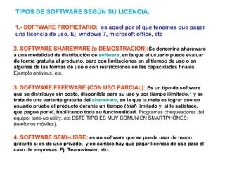 1.- SOFTWARE PROPIETARIO: es aquel por el que tenemos que pagar
una licencia de uso. Ej wndows 7, microsoft office, etc
TIPOS DE SOFTWARE SEGÚN SU LICENCIA:
2. SOFTWARE SHAREWARE (o DEMOSTRACION):Se denomina shareware
a una modalidad de distribución de software, en la que el usuario puede evaluar
de forma gratuita el producto, pero con limitaciones en el tiempo de uso o en
algunas de las formas de uso o con restricciones en las capacidades finales
Ejemplo antivirus, etc.
3. SOFTWARE FREEWARE (CON USO PARCIAL): Es un tipo de software
que se distribuye sin costo, disponible para su uso y por tiempo ilimitado,1 y se
trata de una variante gratuita del shareware, en la que la meta es lograr que un
usuario pruebe el producto durante un tiempo (trial) limitado y, si le satisface,
que pague por él, habilitando toda su funcionalidad. Programas chequeadores del
equipo: tune-up utility, etc ESTE TIPO ES MUY COMUN EN SMARTPHONES:
(telefonos móviles).
4. SOFTWARE SEMI-LIBRE: es un software que se puede usar de modo
gratuito si es de uso privado, y en cambio hay que pagar licencia de uso para el
caso de empresas. Ej: Team-viewer, etc.
 