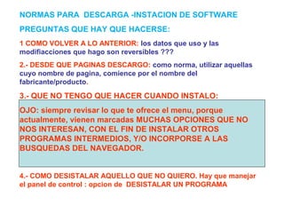 1 COMO VOLVER A LO ANTERIOR: los datos que uso y las
modifiacciones que hago son reversibles ???
2.- DESDE QUE PAGINAS DESCARGO: como norma, utilizar aquellas
cuyo nombre de pagina, comience por el nombre del
fabricante/producto.
3.- QUE NO TENGO QUE HACER CUANDO INSTALO:
OJO: siempre revisar lo que te ofrece el menu, porque
actualmente, vienen marcadas MUCHAS OPCIONES QUE NO
NOS INTERESAN, CON EL FIN DE INSTALAR OTROS
PROGRAMAS INTERMEDIOS, Y/O INCORPORSE A LAS
BUSQUEDAS DEL NAVEGADOR.
4.- COMO DESISTALAR AQUELLO QUE NO QUIERO. Hay que manejar
el panel de control : opcion de DESISTALAR UN PROGRAMA
NORMAS PARA DESCARGA -INSTACION DE SOFTWARE
PREGUNTAS QUE HAY QUE HACERSE:
 