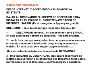 .EJERCICIO PRACTICO 1:
DESDE INTERNET, Y ACCEDIENDO A BUSCADOR YA
EXISTENTE:
BAJAR AL ORDENADOR EL SOFTWARE NECESARIO PARA
INSTALAR EN EL EQUIPO EL SIGUIETE NAVEGADOR DE
INTERNET: SAFARI. (Es el navegador a Apple) y es gratuito.
SOLUCION: - en el buscador que tengamos, hay que dar:
1.- DESCARGAR nnnnnn… en donde nnnnn sera SAFARI,
en este caso como nombre de programa: nos dará una lista.
2.- en la lista que aparezca, seleccionar el que sea mas cercano
en cuanto a nombre al fabricante/ programa que queramos
instalar. En este caso, sera support.apple.com/safari…
Una vez seleccionado buscar la opcion de DESCARGAR
3.- Una vez DADO EL DESCARGAR, nos bajara el software de
instalacion al directorio de descargas que tengamos establecdio.
Normamente será el directorio….user/descargas/ o escritorio.
 