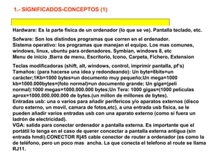 Hardware: Es la parte fisica de un ordenador (lo que se ve). Pantalla teclado, etc.
Sofware: Son los distindos programas que corren en el ordenador.
Sistema operativo: los programas que manejan el equipo. Los mas comunes,
windows, linux, ubuntu para ordenadores. Symbian, windows 8, etc
Menu de inicio ,Barra de menu, Escritorio, Icono, Carpeta, Fichero, Extension
Teclas modificadoras (shift, alt, windows, control, imprimir pantalla, pf’s)
Tamaños: (para hacerse una idea y redondeando): Un byte=8bits=un
carácter;1Kb=1000 bytes=un documento muy pequeño;Un mega=1000
kb=1000.000bytes=(foto normal)=un documento grande; Un giga=(peli
normal):1000 megas=1000.000.000 bytes;Un Tera: 1000 gigas=(1000 películas
aprox=1000.000.000.000 de bytes.(un millon de millones de bytes).
Entradas usb: una o varios para añadir perifericos y/o aparatos externos (disco
duro externo, un movil, camara de fotos,etc), a una entrada usb física, se le
pueden añadir varios entradas usb con una aparato externo (como si fuera un
ladrón de electricidad).
VGA: salida para conectar ordenador a pantalla externa. Es importante que el
portátil lo tenga en el caso de querer concectar a pantalla externa antigua (sin
entrada hmdi).CONECTOR Rj45 cable conector de router a ordenador (es como la
de teléfono, pero un poco mas ancha. La que conecta el telefono al route se llama
RJ11.
1.- SIGNIFICADOS-CONCEPTOS (1)
 