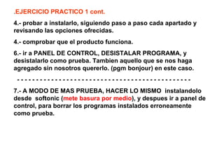 .EJERCICIO PRACTICO 1 cont.
4.- probar a instalarlo, siguiendo paso a paso cada apartado y
revisando las opciones ofrecidas.
4.- comprobar que el producto funciona.
6.- ir a PANEL DE CONTROL, DESISTALAR PROGRAMA, y
desistalarlo como prueba. Tambien aquello que se nos haga
agregado sin nosotros quererlo. (pgm bonjour) en este caso.
- - - - - - - - - - - - - - - - - - - - - - - - - - - - - - - - - - - - - - - - - - - - - -
7.- A MODO DE MAS PRUEBA, HACER LO MISMO instalandolo
desde softonic (mete basura por medio), y despues ir a panel de
control, para borrar los programas instalados erroneamente
como prueba.
 