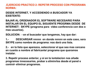 .EJERCICIO PRACTICO 2- REPETIR PROCESO CON PROGRAMA
NORMA:
DESDE INTERNET, Y ACCEDIENDO A BUSCADOR YA
EXISTENTE:
BAJAR AL ORDENADOR EL SOFTWARE NECESARIO PARA
INSTALAR EN EL EQUIPO EL SIGUIENTE PROGRMA DESDE DE
INTERNET: SKYPE (programa para video conferencia con dos o
mas usuarios).
SOLUCION: - en el buscador que tengamos, hay que dar:
1.- DESCARGAR nnnnn en donde nnnnn en este caso, sera
SKYPE como nombre de programa: nos dará una lista.
2.- en la lista que aparezca, seleccionar el que sea mas cercano
en cuanto a nombre al fabricante/ programa que queramos
instalar.
3. Repetir proceso anterior, y si en la isntalacion nos añade
programas innecesarios, probar a eliminrlos desde el panel e
control- eliminar programas.
 