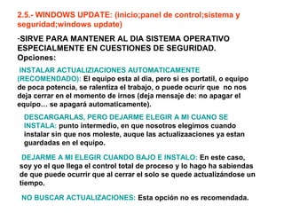 2.5.- WINDOWS UPDATE: (inicio;panel de control;sistema y
seguridad;windows update)
-SIRVE PARA MANTENER AL DIA SISTEMA OPERATIVO
ESPECIALMENTE EN CUESTIONES DE SEGURIDAD.
Opciones:
INSTALAR ACTUALIZIACIONES AUTOMATICAMENTE
(RECOMENDADO): El equipo esta al dia, pero si es portatil, o equipo
de poca potencia, se ralentiza el trabajo, o puede ocurir que no nos
deja cerrar en el momento de irnos (deja mensaje de: no apagar el
equipo… se apagará automaticamente).
DESCARGARLAS, PERO DEJARME ELEGIR A MI CUANO SE
INSTALA: punto intermedio, en que nosotros elegimos cuando
instalar sin que nos moleste, auque las actualizaaciones ya estan
guardadas en el equipo.
DEJARME A MI ELEGIR CUANDO BAJO E INSTALO: En este caso,
soy yo el que llega el control total de proceso y lo hago ha sabiendas
de que puede ocurrir que al cerrar el solo se quede actualizándose un
tiempo.
NO BUSCAR ACTUALIZACIONES: Esta opción no es recomendada.
 