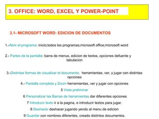 1.-Abrir el programa: inicio;todos los programas;microsoft office;microsoft word
2.- Partes de la pantalla: barra de menus, edicion de textos, opciones defuente y
tabulacion
3.-Distintas formas de visualizar el documento; herramientas, ver, y jugar con distintas
opciones
4.- Pantalla completa y Zoom herramientas, ver y jugar con opciones
5 Vista preliminar
6 Personalizar las Barras de herramientas dar diferentes opciones
7 Introducir texto ir a la pagina, e introducir textos para jugar.
8 Deshacer deshacer jugando yendo al menu de edicion
9 Guardar con nombres diferentes, creado distintos documentos.
3.1- MICROSOFT WORD: EDICION DE DOCUMENTOS
3. OFFICE: WORD, EXCEL Y POWER-POINT
 